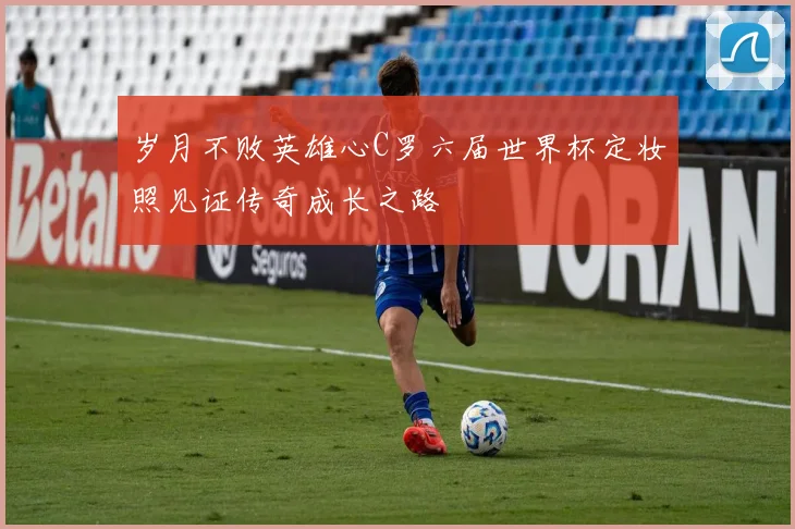 岁月不败英雄心C罗六届世界杯定妆照见证传奇成长之路